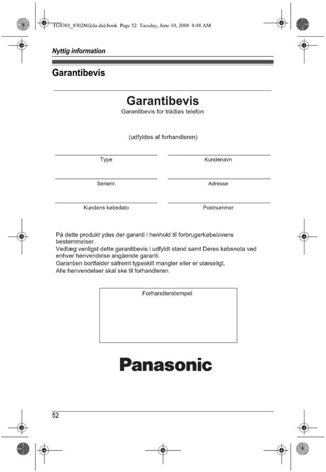TG8301_8302NE(da-da).book Page 52 Tuesday, June 10, 2008 8:48 AM Nyttig information Garantibevis Garantibevis Garantibevis for trådløs telefon (udfyldes af forhandleren) Type Kundenavn Serienr. Adresse Kundens købsdato Postnummer På dette produkt ydes der garanti i henhold til forbrugerkøbelovens bestemmelser. Vedlæg venligst dette garantibevis i udfyldt stand samt Deres købsnota ved enhver henvendelse angående garanti. Garantien bortfalder såfremt typeskilt mangler eller er ulæseligt. Alle henvendelser skal ske til forhandleren. Forhandlerstempel Panasonic 52