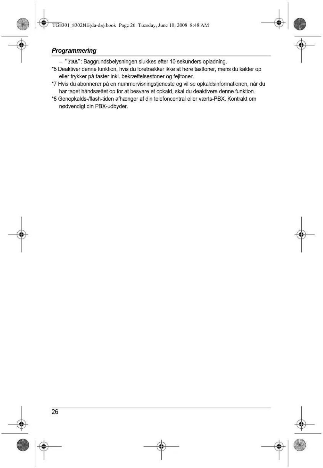 TG8301_8302NE(da-da).book Page 26 Tuesday, June 10, 2008 8:48 AM Programming - "FRA": Baggrundsbelysningen slukkes efter 10 sekunders opladning. *6 Deaktiver denne funktion, hvis du foretrækker ikke at høre tasttoner, mens du kalder op eller trykker på taster inkl. bekræftelsestoner og fejltoner. *7 Hvis du abonnerer på en nummervisningstjeneste og vil se opkaldsinformationen, når du har taget håndsættet op for at besvare et opkald, skal du deaktivere denne funktion. *8 Genopkalds-/flash-tiden afhænger af din telefoncentral eller værts-PBX. Kontrakt om nødvendigt din PBX-udbyder. 26