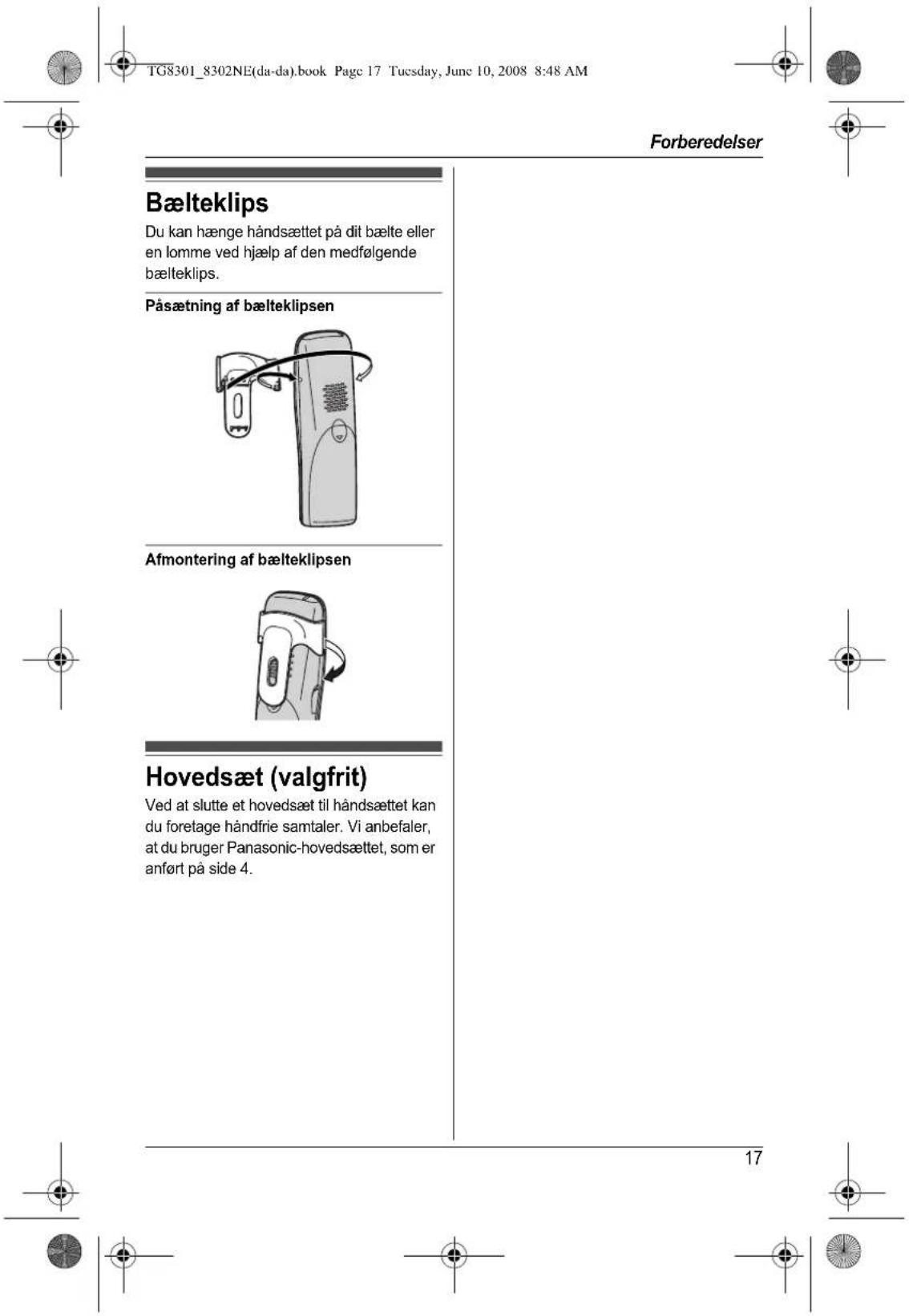 TG8301_8302NE(da-da).book Page 17 Tuesday, June 10, 2008 8:48 AM Forberedelser Bælteklips Du kan hænge håndsættet på dit bælte eller en lomme ved hjælp af den medfølgende bælteklips. Påsætning af bælteklipsen Afmontering af bælteklipsen Hovedsæt (valgfrit) Ved at slutte et hovedsæt til håndsættet kan du foretage håndfrie samtaler. Vi anbefaler, at du bruger Panasonic-hovedsættet, som er anført på side 4. 17
