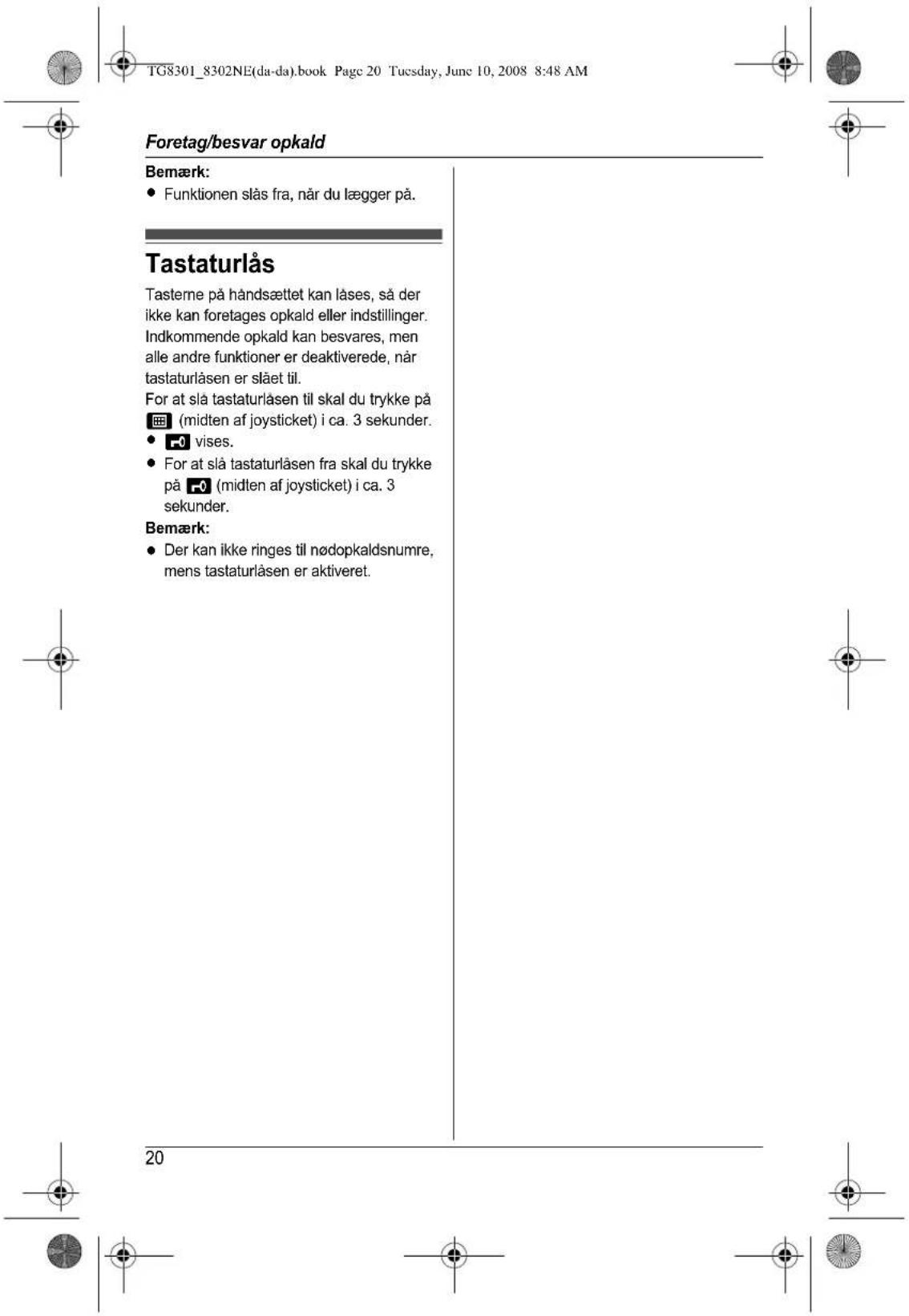 TG8301_8302NE(da-da).book Page 20 Tuesday, June 10, 2008 8:48 AM Foretag/besvar opkald Bemærk: • Funktionen slås fra, når du lægger på. Tastaturlås Tasterne på håndsættet kan låses, så der ikke kan foretages opkald eller indstillinger. Indkommende opkald kan besvares, men alle andre funktioner er deaktiverede, når tastaturlåsen er slået til. For at slå tastaturlåsen til skal du trykke på (midten af joystick) i ca. 3 sekunder. • vises. • For at slå tastaturlåsen fra skal du trykke på (midten af joystick) i ca. 3 sekunder. Bemærk: • Der kan ikke ringes til nødopkaldsumre, mens tastaturlåsen er aktiveret. 20