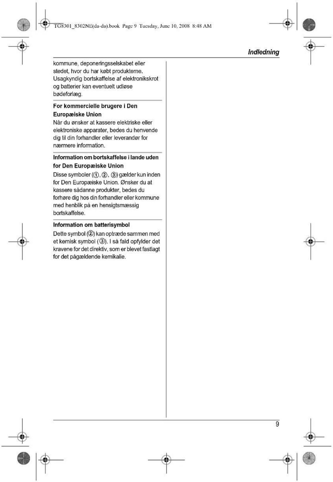 TG8301_8302NE(da-da).book Page 9 Tuesday, Junc 10, 2008 8:48 AM Indledning kommune, deponeringselskabet eller stedet, hvor du har købt produkterne. Usagkyndig bortskaffelse af elektronikskrot og batterier kan eventuelt udløse bødeforlæg. For kommercielle brugere i Den Europæiske Union Når du ønsker at kassere elektriske eller elektroniske apparater, bedes du henvende dig til din forhandler eller leverandør for nærmere information. Information om bortskaffelse i lande uden for Den Europæiske Union Disse symboler (①, ②, ③) gælder kun inden for Den Europæiske Union. ∅nsker du at kassere sådanne produkter, bedes du forhøre dig hos din forhandler eller kommune med henblik på en hensigtsmæssig bortskaffelse. Information om batterisymbol Dette symbol (②) kan optræde sammen med et kemisk symbol (③). I så fald opfylder det kravene for det direktiv, som er blevet fastlagt for det pågældende kemikalie.