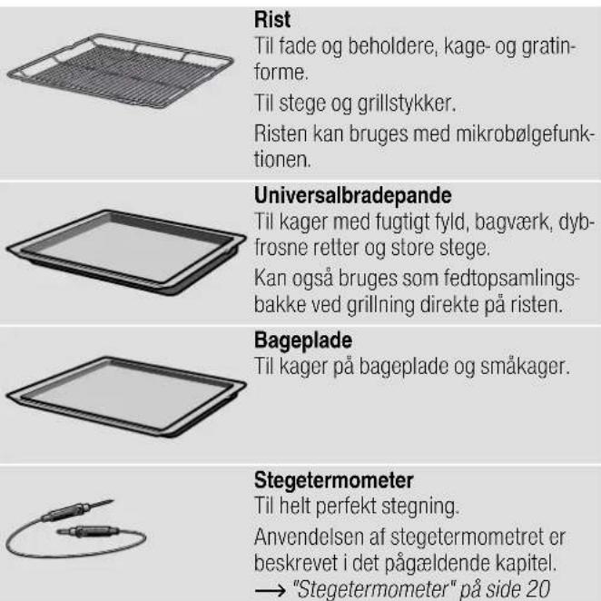 Rist Til fade og beholdere, kage- og gratin- forme. Til stege og grillstykker. Risten kan bruges med mikrobølgefunk- tionen. Universalbradepande Til kager med fugtigt fyld, bagværk, dyb- frosne retter og store stege. Kan også bruges som fedtopsamlings- bakke ved grillning direkte på risten. Bageplade Til kager på bageplade og småkager. Stegetermometer Til helt perfekt stegning. Anvendelsen af stegetermometret er beskrevet i det pågældende kapitel. → "Stegetermometer" på side 20