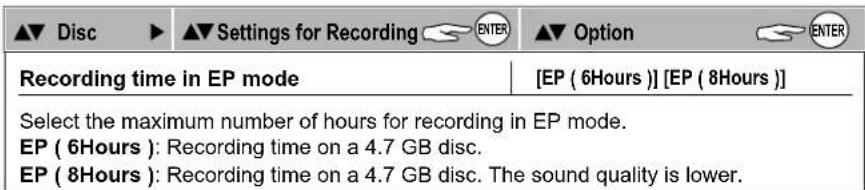 ▲▼ Disc ▶ ▲▼ Settings for Recording ENTER ▲▼ Option ENTER Recording time in EP mode [EP ( 6Hours )][EP ( 8Hours )] Select the maximum number of hours for recording in EP mode. EP ( 6Hours ): Recording time on a 4.7 GB disc. EP ( 8Hours ): Recording time on a 4.7 GB disc. The sound quality is lower.