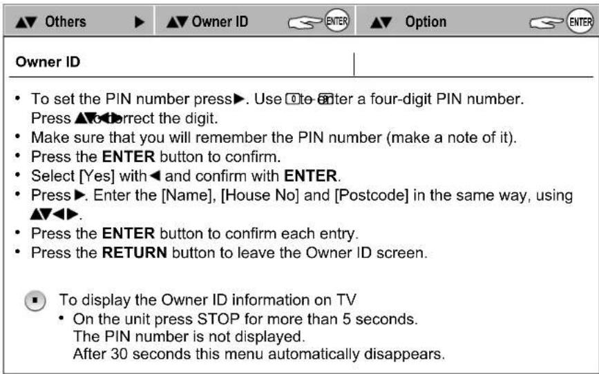 ▲▼ Others ▶ ▲▼ Owner ID ENTER ▲▼ Option ENTER Owner ID • To set the PIN number press▶. Use □te-enter a four-digit PIN number. Press ▲▼to correct the digit. • Make sure that you will remember the PIN number (make a note of it). • Press the ENTER button to confirm. • Select [Yes] with ◀ and confirm with ENTER. • Press▶. Enter the [Name], [House No] and [Postcode] in the same way, using ▲▼◀▶. • Press the ENTER button to confirm each entry. • Press the RETURN button to leave the Owner ID screen. ■ To display the Owner ID information on TV • On the unit press STOP for more than 5 seconds. The PIN number is not displayed. After 30 seconds this menu automatically disappears.