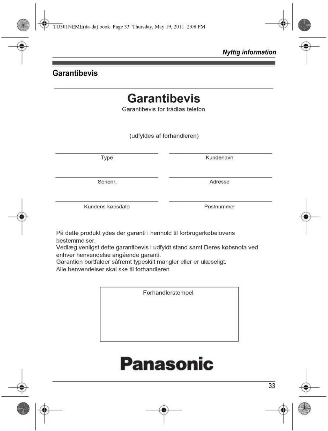 TU301NEME(da-da).book Page 33 Thursday, May 19, 2011 2:08 PM Nyttig information Garantibevis Garantibevis Garantibevis for trådløs telefon (udfyldes af forhandleren) Type Kundenavn Serienr. Adresse Kundens købsdato Postnummer På dette produkt ydes der garanti i henhold til forbrugerkøbelovens bestemmelser. Vedlæg venligst dette garantibevis i udfyldt stand samt Deres købsnota ved enhver henvendelse angående garanti. Garantien bortfalder såfremt typeskilt mangler eller er ulæseligt. Alle henvendelser skal ske til forhandleren. Forhandlerstempel Panasonic 33