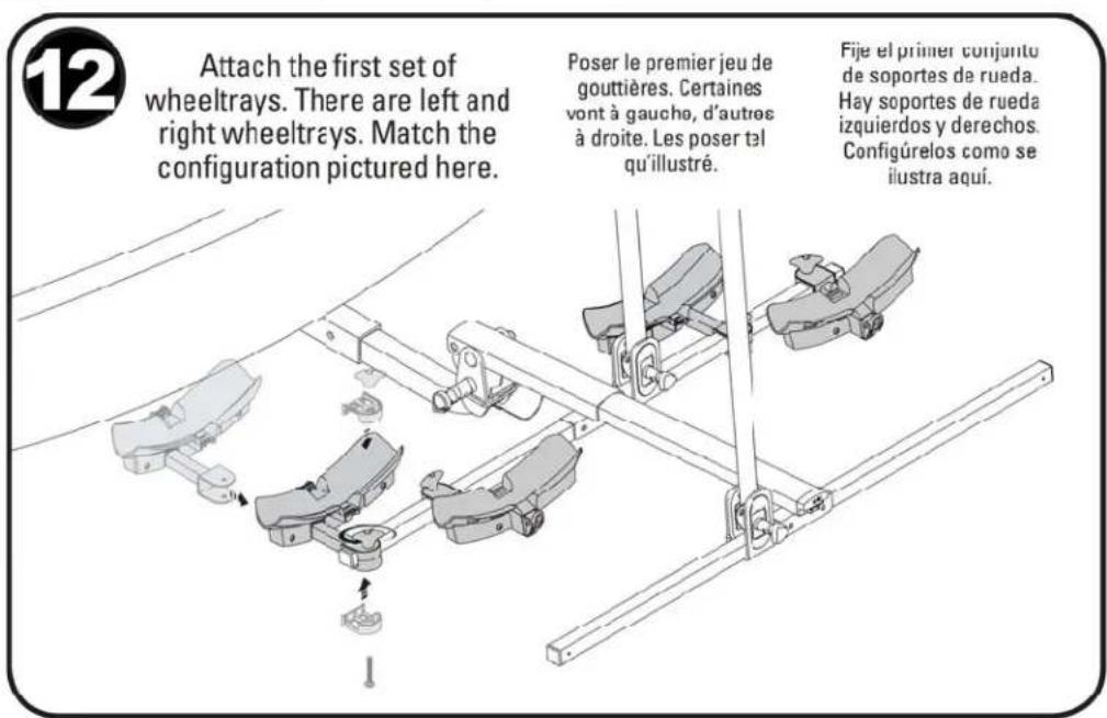 12 Attach the first set of wheeltrays. There are left and right wheeltrays. Match the configuration pictured here. Poser le premier jeu de gouttières. Certaines vont à gauche, d'autres à droite. Les poser tél qu'illustré. Fije el primer conjunto de soportes de rueda. Hay soportes de rueda izquierdos y derechos. Configúrelos como se ilustra aquí.