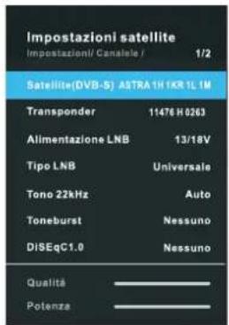 Impostazioni satellite Impostazioni/ Canalele / 1/2 Satellite(DVB-S) ASTRA 1H IKR 1L 1M Transponder 11476 H0263 Alimentazione LNB 13/18V Tipo LNB Universale Tono 22kHz Auto Toneburst Nessuno DISEqC1.0 Nessuno Qualità ____ Potenza ____