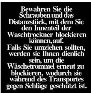 Bewahren Sie die Schrauben und das Distanzstück, mit dem Sie den Innenteil der Waschtrockner blockieren können, auf. Falls Sie umziehen sollten, werden sie Ihnen dienlich sein, um die Wäschetrommel erneut zu blockieren, wodurch sie während des Transportes gegen Schläge geschützt ist.