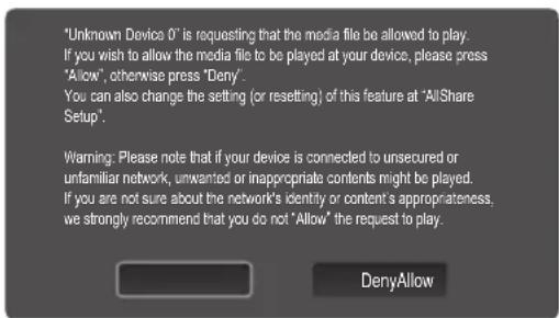 "Unknown Device 0" is requesting that the media file be allowed to play. If you wish to allow the media file to be played at your device, please press "Allow", otherwise press "Deny". You can also change the setting (or resetting) of this feature at "AllShare Setup". Warning: Please note that if your device is connected to unsecured or unfamiliar network, unwanted or inappropriate contents might be played. If you are not sure about the network's identity or content's appropriateness, we strongly recommend that you do not "Allow" the request to play. DenyAllow