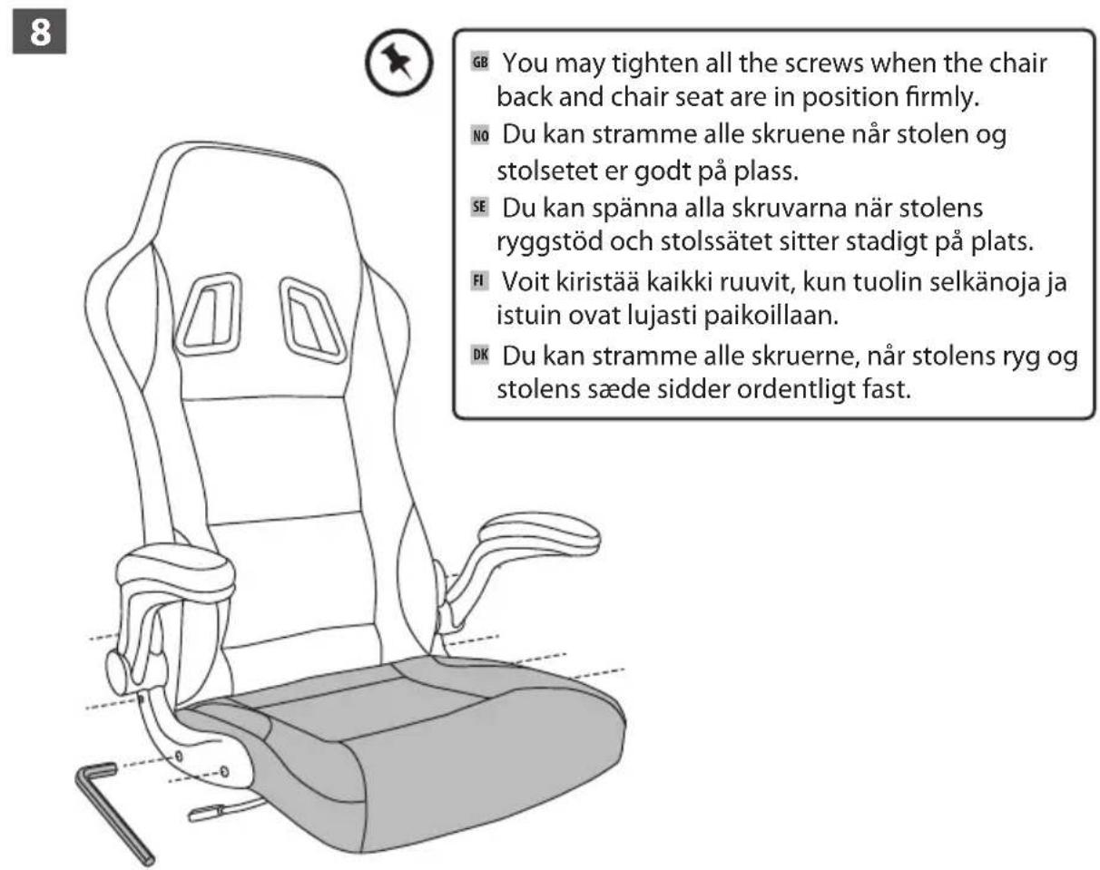 8 GB You may tighten all the screws when the chair back and chair seat are in position firmly. NO Du kan stramme alle skruene när stolen og stolsetet er godt på plass. SE Du kan spänna alla skruvarna när stolens ryggstöd och stolssätet sitter stadigt på plats. FI Voit kirstää kaikki ruuvit, kun tuolin selkänoja ja istuin ovat lujasti paikoillaan. DK Du kan stramme alle skruerne, när stolens ryg og stolens sæde sidder ordentligt fast.