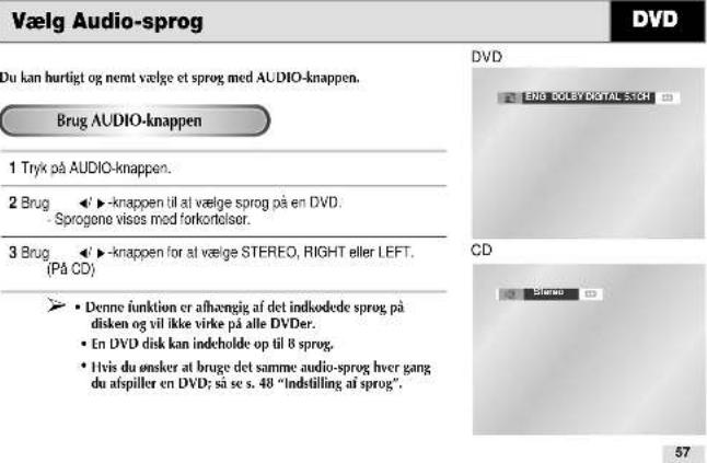 Vælg Audio-sprog Du kan hurtigt og nemt vælge et sprog med AUDIO-knappen. Brug AUDIO-knappen 1 Tryk på AUDIO-knappen. 2 Brug ▶▶-knappen til at vælge sprog på en DVD. - Sprogone visos med forkortelser. 3 Brug ▶▶-knappen for at vælge STEREO, RIGHT eller LEFT. (På CD) ► Denne funktion er afhængig af det indkodee sprog på disken og vil ikke virke på alle DVDer. • En DVD disk kan indeholde op til 8 sprog. • Ivis du ønsker at bruge det samme audio-sprog hver gang du afspiller en DVD; så se s. 48 "Indstilling af sprog". DVD ENG DOLEBY DIGITAL STON CD Stereo 57