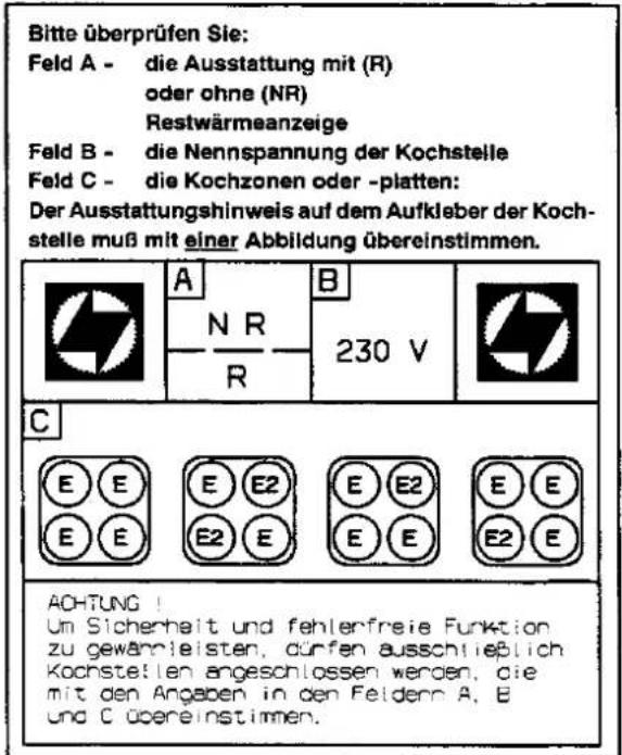 Bitte überprüfen Sie: Feld A - die Ausstattung mit (R) oder ohne (NR) Restwärmeanzeige Feld B - die Nennspannung der Kochstelle Feld C - die Kochzonen oder -platten: Der Ausstattungshinweis auf dem Aufkleber der Koch- stelle muß mit einer Abbildung übereinstimmen. A N R 230 V C E E E E2 E E2 E E E E2 E E2 AOHTUNG! Um Sicherheit und fehlenfreie Funktion zu gewährleisten, dürfen ausschließlich Kochstellen angeschlossen werden, die mit den Angaben in den Feldern A, E und C übereinstimmen.