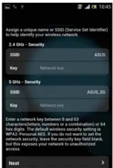 Assign a unique name or SSID (Service Set Identifier) to help identify your wireless network. 2.4 GHz - Security SSID ASUS Key Network key 5 GHz - Security SSID ASUS_5G Key Network key Enter a network key between 8 and 63 characters(letters, numbers or a combination) or 64 hex digits. The default wireless security setting is WPA2-Personal AES. If you do not want to set the network security, leave the security key field blank, but this exposes your network to unauthorized access. Next >
