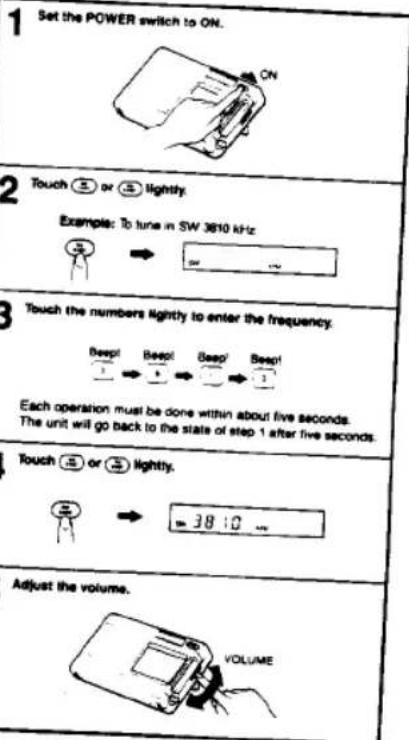 1 Set the POWER switch to ON. 2 Touch 5 or 3 lightly. Example: To tune in SW 3610 kHz 3 Touch the numbers lightly to enter the frequency. Each operation must be done within about five seconds. The unit will go back to the state of step 1 after five seconds. 4 Touch 5 or 3 lightly. Adjust the volume. VOLUME