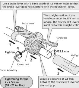 Use a brake lever with a band width of 4.3 mm or lower so that the brake lever does not interfere with the REVOSHIFT lever. Brake lever The straight section of the handlebar must be 158 mm or longer. The REVOSHIFT lever is installed to this straight section Handlebar Tighten 4 222.2 mm Tighten torque: 2 - 2.5 N·m (18 - 21 in. lbs.) Clamp bolt Half grip 3 mm Allen key Leave a clearance of 0.5 mm between the REVOSHIFT lever and the half grip.