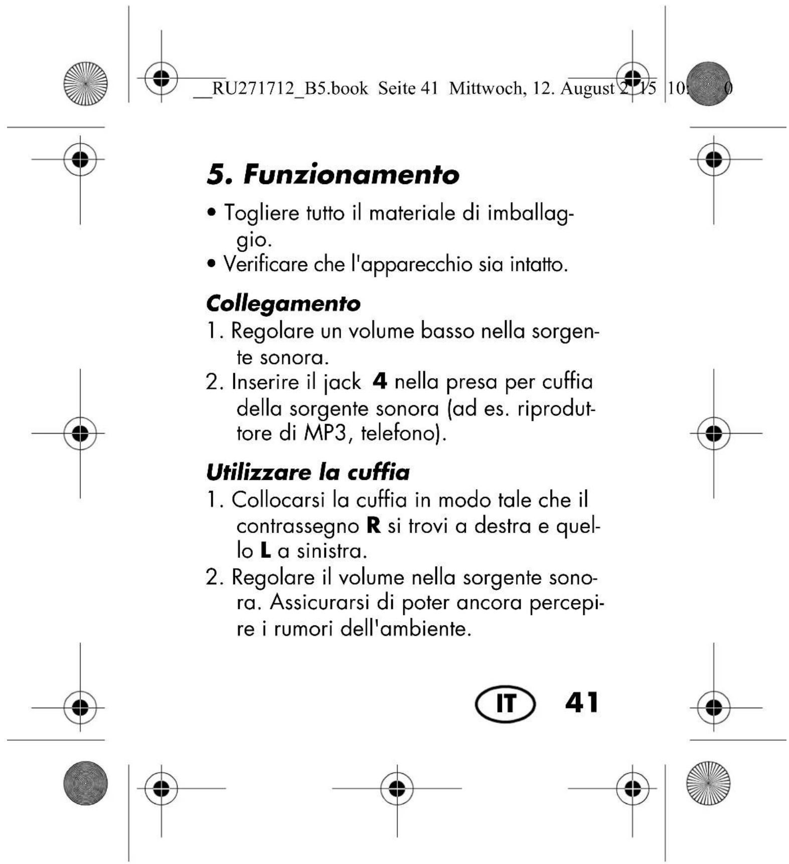 RU271712_B5.book Seite 41 Mittwoch, 12. August 2015 10 5. Funzionamento • Togliere tutto il materiale di imballaggio. • Verificare che l'apparecchio sia intatto. Collegamento 1. Regolare un volume basso nella sorgente sonora. 2. Inserire il jack 4 nella presa per cuffia della sorgente sonora (ad es. riproduttore di MP3, telefono). Utilizzare la cuffia 1. Collocarsi la cuffia in modo tale che il contrassegno R si trovi a destra e quello L a sinistra. 2. Regolare il volume nella sorgente sonora. Assicurarsi di poter ancora percepire i rumori dell'ambiente. IT 41