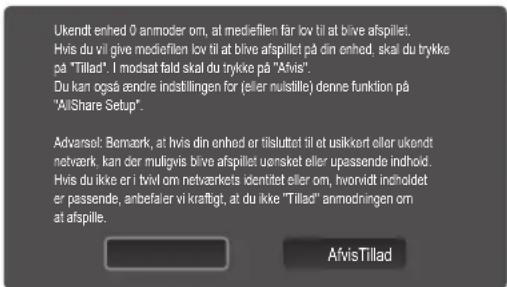 Ukendt enhed 0 anmoder om, at mediefilen far lov til at blive afspillet. Hvis du vil give mediefilen lov til at blive afspillet på din enhed, skal du trykke på "Tillad". I modsat fald skal du trykke på "Afvis". Du kan også ændre indstillingen før (eller nulstille) denne funktion på "AllShare Setup". Advarsel: Bemærk, at hvis din enhed er tilsluttet til et usikkert eller ukendt netværk, kan der muligvis blive afspillet uensket eller upassende indhold. Hvis du ikke er i tvivl om netværkets identitet eller om, hvorvidt inholdet er passende, anbefaler vi kraftigt, at du ikke "Tillad" anmodningen om at afspille. AfvisTillad