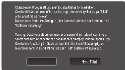 Oxänd enhet 0 begår att uppspelning ska tillatas för mediefilen. Om du vill tillata att mediefilen spelas upp i din enhet trycker du på "Tillåt och i annat fall på "Neka". Du kan även ändra inställningen (eller återställa) för den här funktionen på "AllShare Inställning". Vaming: Observera att om enheten är ansluten till att näverk som inte är säker eller som är obekant kan onskat eller olampligt innehåll spelas upp. Om du inte är säker på näverkets identitet eller innehålltes lämplighet rekommenarar vi starkt att du inte ger "Tillåt" tilläelse att spela upp. NekaTillät