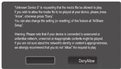 "Unknown Device 0" is requesting that the media file be allowed to play. If you wish to allow the media file to be played at your device, please press "Allow", otherwise press "Deny". You can also change the setting (or resetting) of this feature at "AllShare Setup". Warning: Please note that if your device is connected to unsecured or unfamiliar network, unwanted or inappropriate contents might be played. If you are not sure about the network's identity or content's appropriateness, we strongly recommend that you do not "Allow" the request to play. DenyAllow