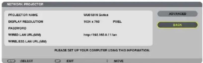 NETWORK PROJECTOR PROJECTOR NAME WU0181N Series DISPLAY RESOLUTION 1024 x 768 PICKEL PASSWORD WIRED LAN URL(MM) http://192.165.0.11/lan WIRELESS LAN URL(MM) PLEASE SET UP YOUR COMPUTER USING THIS INFORMATION. ENTER :SELECT OK :EXIT :MOVE ADVANCED BACK