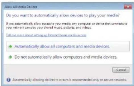 Allow All Media Devices Do you want to automatically allow devices to play your media? If you automatically allow access to your media, any computer or device that connects to your network can play your shared music, pictures, and videos. Tell me more about setting up Internet home media access • Automatically allow all computers and media devices. • Do not automatically allow computers and media devices. Cancel • Automatically allowing devices to stream is recommended only on secure networks.