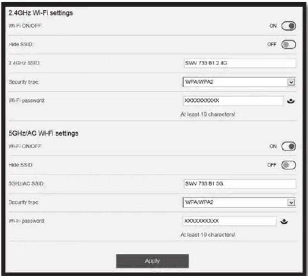 2.4GHz Wi-Fi settings Wi-Fi ON/OFF: ON Hide SSID: OFF 2.4GHz SSID: SWV 733 B1 2.4G Security type: WPA/WPA2 Wi-Fi password: XXXXXXXXX At least 10 characters! 5GHz/AC Wi-Fi settings Wi-Fi ON/OFF: ON Hide SSID: OFF 5GHz/AC SSID: SWV 733 B1 5G Security type: WPA/WPA2 Wi-Fi password: XXXXXXXXX At least 10 characters! Apply