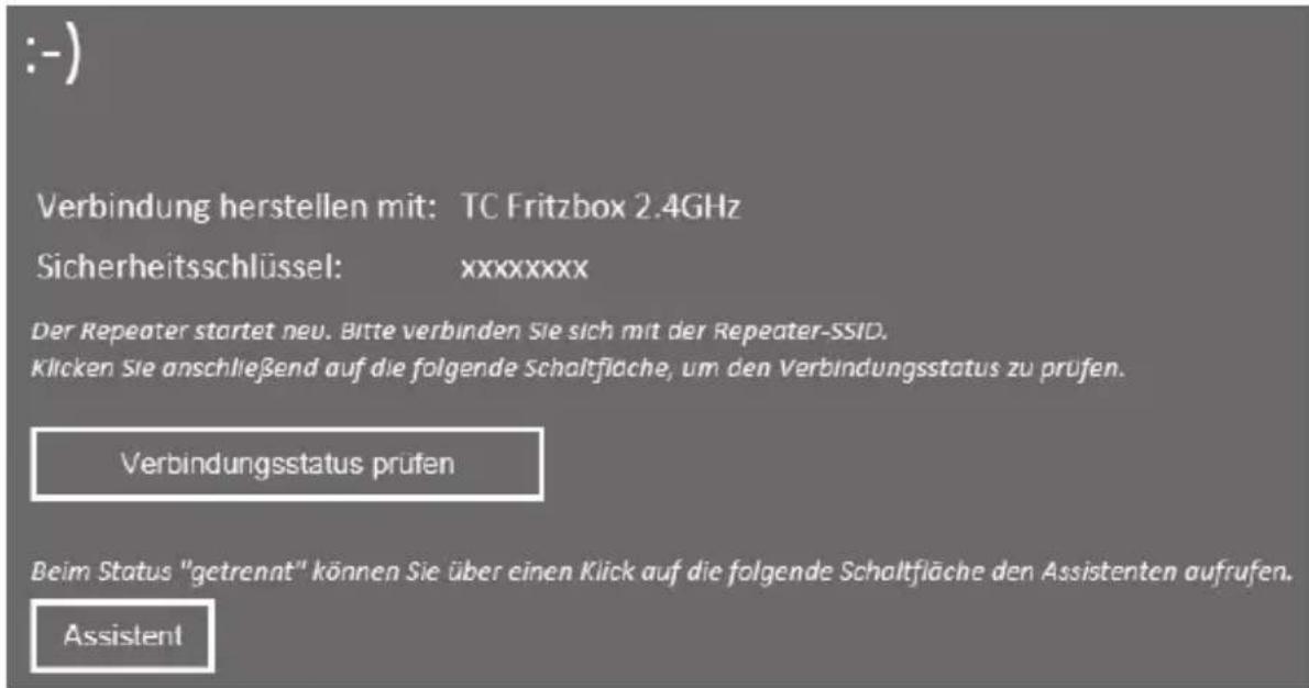 :-) Verbindung herstellen mit: TC Fritzbox 2.4GHz Sicherheitsschlüssel: xxxxxxxx Der Repeater startet neu. Bitte verbinden Sie sich mit der Repeater-SSID. Klicken Sie anschließend auf die folgende Schaltfläche, um den Verbindungsstatus zu prüfen. Verbindungsstatus prüfen Beim Status "getrennt" können Sie über einen Klick auf die folgende Schaltfläche den Assistenten aufrufen. Assistent