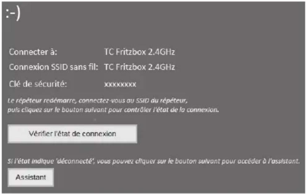 :-) Connector à: TC Fritzbox 2.4GHz Connexion SSID sans fil: TC Fritzbox 2.4GHz Clé de sécurité: xxxxxxxx Le répéteur redémarré, connectez-vous au SSID du répéteur, puis cliquez sur le bouton suivant pour contrôler l'état de la connexion. Vérifier l'état de connexion Si l'état indique 'déconnecté', vous pouvez cliquer sur le bouton suivant pour accéder à l'assistant. Assistant
