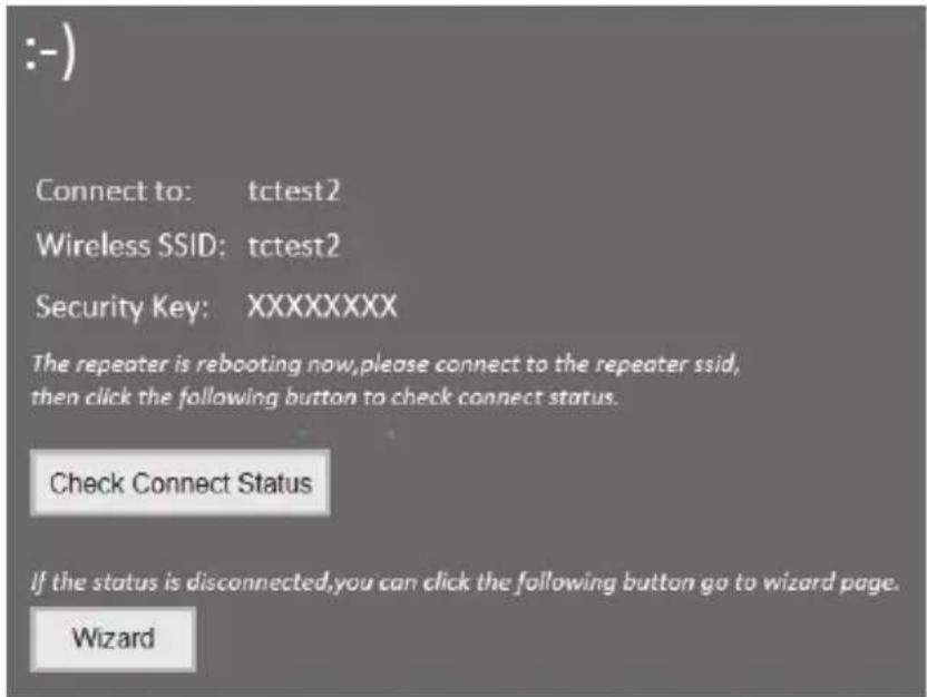 :-) Connect to: tctest2 Wireless SSID: tctest2 Security Key: XXXXXXXX The repeater is rebooting now, please connect to the repeater ssid, then click the following button to check connect status. Check Connect Status If the status is disconnected, you can click the following button go to wizard page. Wizard