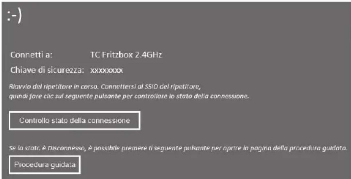 :-) Connetti a: TC Fritzbox 2.4GHz Chiave di sicurezza: xxxxxxxx Riavvio del ripetitore in corso. Connettersi al SSID del ripetitore, quindi fare clic sul seguente pulsante per controllare lo stato della connessione. Controllo stato della connessione Se lo stato è Disconnesso, è possibile premere il seguente pulsante per aprire la pagina della procedura guidata. Procedura guidata
