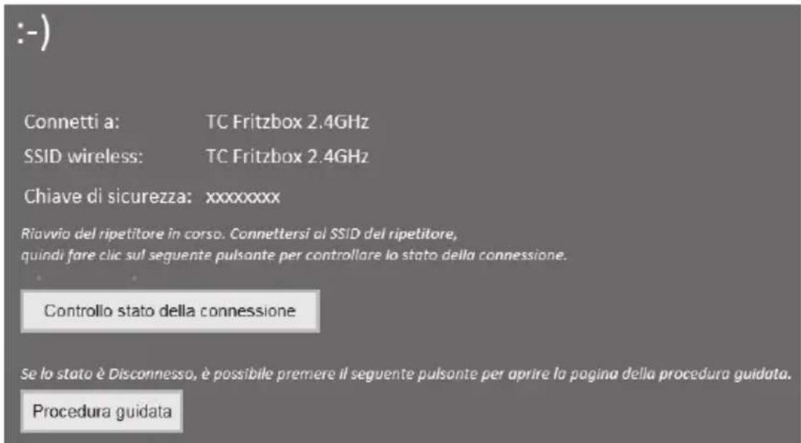 :- ) Connetti a: TC Fritzbox 2.4GHz SSID wireless: TC Fritzbox 2.4GHz Chiave di sicurezza: xxxxxxxx Riavvio del ripetitore in corso. Connettersi al SSID del ripetitore, quindi fare clic sul seguente pulsante per controllare lo stato della connessione. Controllo stato della connessione Se lo stato è Disconnesso, è possibile premere il seguente pulsante per aprire la pagina della procedura guidata. Procedura guidata