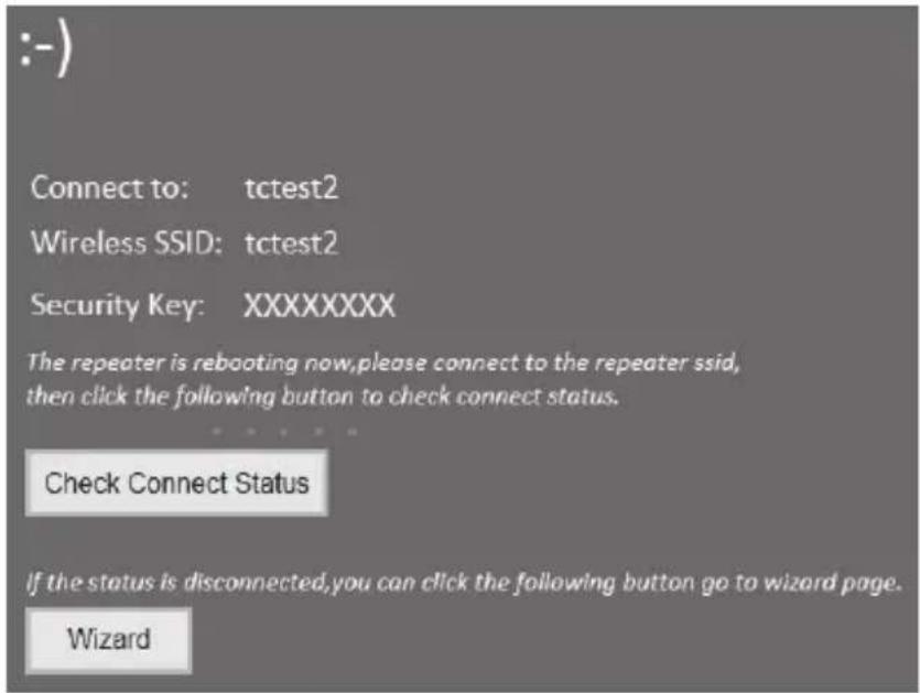 :-) Connect to: tctest2 Wireless SSID: tctest2 Security Key: XXXXXXXX The repeater is rebooting now,please connect to the repeater ssid, then click the following button to check connect status. Check Connect Status If the status is disconnected,you can click the following button go to wizard page. Wizard