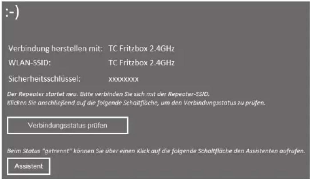 :-) Verbindung herstellen mit: TC Fritzbox 2.4GHz WLAN-SSID: TC Fritzbox 2.4GHz Sicherheitsschlüssel: xxxxxxxx Der Repeater startet neu. Bitte verbinden Sie sich mit der Repeater-SSID. Klicken Sie anschließend auf die folgende Schaltfläche, um den Verbindungsstatus zu prüfen. Verbindungsstatus prüfen Beim Status "getrennt" können Sie über einen Klick auf die folgende Schaltfläche den Assistenten aufrufen. Assistent