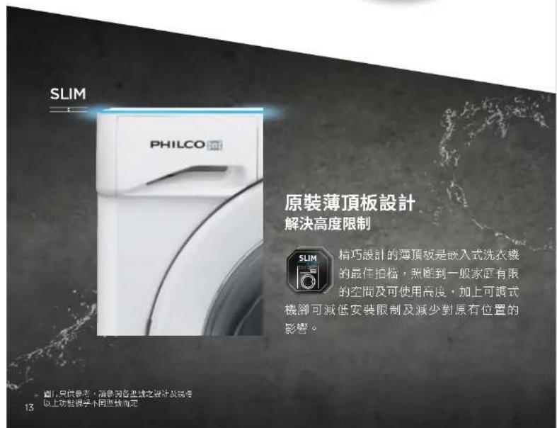 SLIM PHILCO 原裝薄頂板設計 解決高度限制 精巧設計的薄頂板是嵌入式洗衣機 的最佳拍檔,照搬到一般家庭有限 的空间及可使用高度,加上可調式 機卻可減低安裝限制及減少對原有位置的 影響。 圖1.只供參考,指參閱各區域之設計及裝修 以上功能說明不同因素而定 13