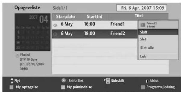 Opageveliste Side1/1 Fri. 6 Apr. 2007 15:09 2007 04 Startdato Starttid Titel 6 May 16:00 Friend1 Friend2 6 May 18:00 Friend2 Skift Slet Slet alle Luk Pämind DTV 19 Dare (Fri.)06/05/2007 16:00 Flyt Skift/Slet P Sideskift Afslut Ny optagelse Ny påmindelse Programvejledning