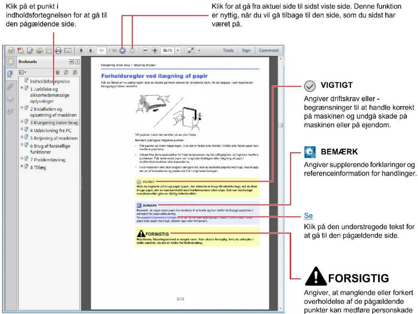 Klik på et punkt i indholdsfortegnelsen for at gå til den pågældende side. Klik for at gå fra aktuel side til sidst viste side. Denne funktion er nyttig, når du vil gå tilbage til den side, som du sidst har været på. Klørgæring inden brug > ilægning af papir Forholdsregler ved ilægning af papir Når du åner en my pakké papir, skal du bladra gennam ankans for at adskilde dem, før de lægges i som beskrivet i føringangen åden medfør. Vigt papiret, tunk det dærter på we plan flade. Bemærk yderligere følgende punkter. - Ret papiret ud inden lægningen, hvis det er føldet eller krælet. Krælet eller føldet papir kan medførne papiretop. - Ubsat ikke ånere papirpakier for håte temperaturen og høj lufthuglighed, da fugt kan medførne problemer. På resterende papir ind originalembollagen eller lægning af papir i multifunktionsaktien efter klasselterm. - Hurs maskinen ikke skal bruges i lægere tid, skal du beskytte papiret mod fugt, ved at tage dav ud af klasselterm og pakké dat ind i originalembollagen. VIGTIGT Hels du koplierer på bringt papir (papir, der allenside er bringt til udktrivning), må du likke bruge papir, der er sammenholdt med hærbeklammer eller elips. Det kan beskadige maskinen eller give en dårlig bilactivållist. BEMERK Bemark, at nogle typer papir hur tandans til at knolle og kan danfor forårsage papirstop i enheden for sapirudslubning. Sverreme, for avsåt avsåt avsåt avsåt avsåt avsåt avsåt avsåt avsåt avsåt avsåt avsåt avsåt avsåt avsåt avsåt avsåt avsåt avsåt avsåt avsåt avsåt avsåt avsåt avsåt avsåm. papir eller papir med tryk, såsom logo eller firmanavn. FORSIGTIG Maskinons fikseringsenhed er meget varn. Var ukstra forsigtig, hvis du arbejder i dette område, så der er risiko for forbrænding. VIGTIGT Angiver driftskrav eller - begrænsninger til at handle korrekt på maskinen og undgå skade på maskinen eller på ejendom. BEMÆRK Angiver supplerende forklaringer og referenceinformation for handlinger. Se Klik på den understregede tekst for at gå til den pågældende side. FORSIGTIG Angiver, at manglende eller forkert overholdelse af de pågældende punkter kan medføre personskade