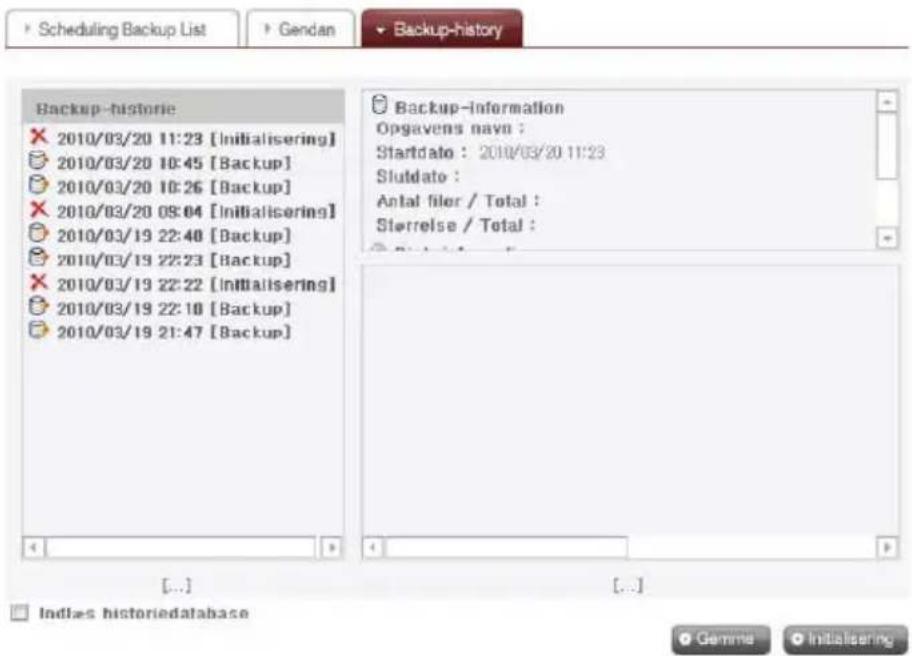 Scheduling Backup List Gendan Backup-history Backup-historie 2010/03/20 11:23 [Initialisering] 2010/03/20 10:45 [Backup] 2010/03/20 10:26 [Backup] 2010/03/20 09:04 [Initialisering] 2010/03/19 22:48 [Backup] 2010/03/19 22:23 [Backup] 2010/03/19 22:22 [Initialisering] 2010/03/19 22:10 [Backup] 2010/03/19 21:47 [Backup] Backup-information Opgavens navn : Startdato : 2010/03/20 11:23 Slutdato : Antal filer / Total : Sterrelse / Total : [...] [...] Indices historiedatabase Gemme Initialisering