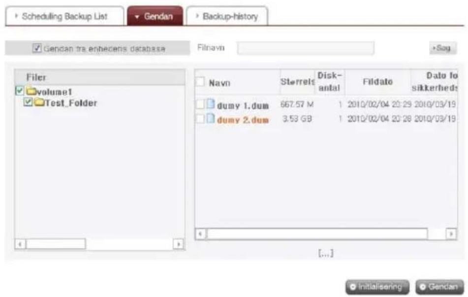Scheduling Backup List Gendan Backup-history Gendan tra enhedens database Filnavin Sog Filer volume1 Test_Folder Navn Sterrels Disk- antal Fildato Data fo sikkerhed dumy 1.dum 667.57 M 1 2010/02/04 20:29 2010/03/19 dumy 2.dum 3.53 GB 1 2010/02/04 20:28 2010/03/19 [...] initialsering Gendan