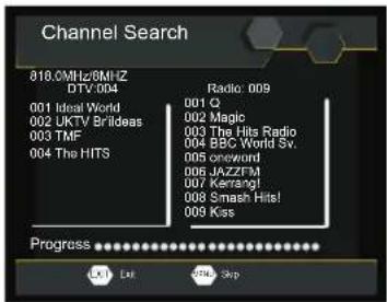 Channel Search 818.0MHz/8MHz DTV: 004 001 Ideal World 002 UKTV Brilideas 003 TMF 004 The HITS Radio: 009 001 Q 002 Magic 003 The Hits Radio 004 BBC World Sv. 005 oneword 006 JAZZFM 007 Karrangi 008 Smash Hits! 009 Kos Progress Out Skip