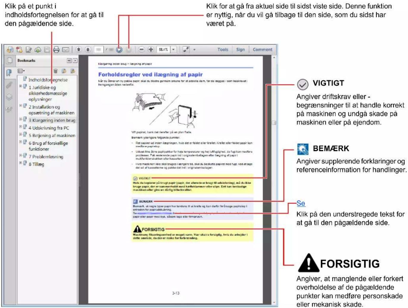 Klik på et punkt i indholdsfortegnelsen for at gå til den pågældende side. Klik for at gå fra aktuel side til sidst viste side. Denne funktion er nyttig, når du vil gå tilbage til den side, som du sidst har været på. Klorgæring inden brug > ilægning af papir Forholdsregler ved ilægning af papir Når du åner en ny pakkke papir, skal du bladre gennam zrænsa for at aktelike dem, før de lægges i som beskrøvet i fremgangsmåden meddeftor. Vigt papir, bank det daarfter på we plan flade. Bemark yderligere fatgondie punster. - Ret papiret ud inden læzningen, hvis det er foldet eller krølet. Krollet eller foldet papir kan medførne papirslap. - Udsat ikke åner papirpalkar for højte temperaturer og het luftbeglighed, da fugt kan medførne problemer. På rederende papir ind originalembollagen eller lægning af papir i multifunktionsbalken eller kassellarme. - Hvis maskinen ikke skil bruges i lengere tid, skal du beskytte papiret mod fugt, ved at tage det tid af kassellarme og paskke det ind originalembollagen. VIGTIGT Hvik du kopinner på brugt papir (papir, der allverde er brugt til udskrivning), må du likbe bruge papir, der er sammenholdt med hærleklammer eller slips. Det kan beskadige maskinen eller glve en stärlig billectivåller. BEMERK Bemork, at magive hyper papir hur tandens til at knitte og kan delfor förånse papirstop i enhoden for papirudskulning. Su merkene berom avsakur, parer oder poor med tryk, såsom logo eller firmaravn. FORSIGTIG Masiknens fikseringsenhed er meget varm. Var okstra forsigtig, hvis du arbejder i dette ourside, så der er risiko for forbrænding. VIGTIGT Angiver driftskrav eller - begrænsninger til at handle korrekt på maskinen og undgå skade på maskinen eller på ejendom. BEMÆRK Angiver supplerende forklaringer og referenceinformation for handlinger. Se Klik på den understregede tekst for at gå til den pågældende side. FORSIGTIG Angiver, at manglende eller forkert overholdelse af de pågældende punkter kan medføre personskade eller mekanisk skade.