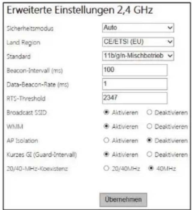 Erweiterte Einstellungen 2,4 GHz Sicherheitsmodus Auto Land Region CE/ETSI (EU) Standard 11b/g/n-Mischbetrieb Beacon-Intervall (ms) 100 Data-Beacon-Rate (ms) 1 RTS-Threshold 2347 Broadcast SSID ● Aktivieren ○ Deaktivieren WMIM ● Aktivieren ○ Deaktivieren AP Isolation ○ Aktivieren ● Deaktivieren Kurzes GI (Guard-Intervall) ● Aktivieren ○ Deaktivieren 20/40-MHz-Koexistenz ○ 20/40MHz ● 40MHz Übernehmen