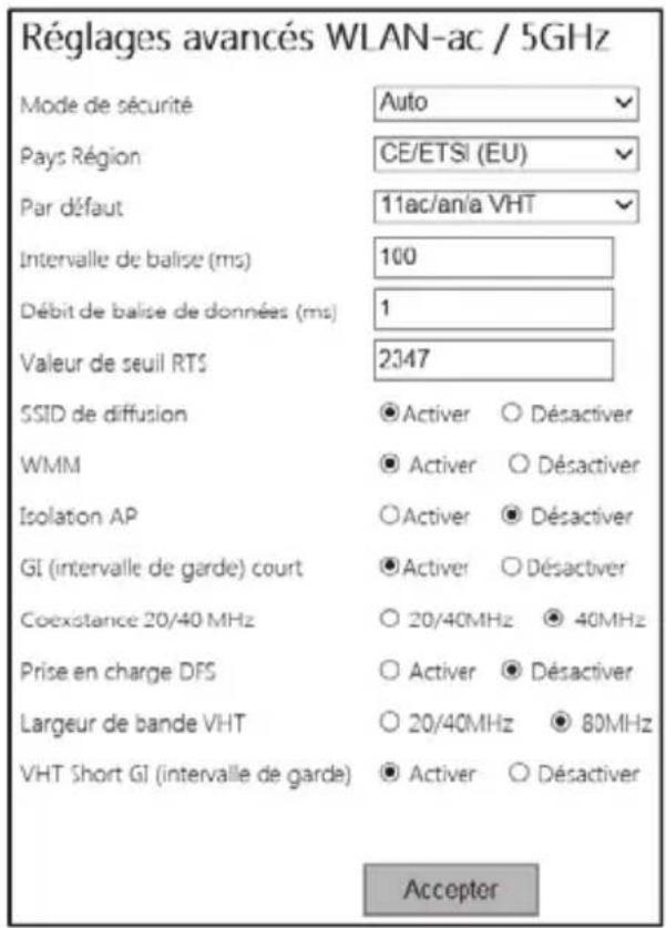 Réglages avancés WLAN-ac / 5GHz Mode de sécurité Auto Pays Région CE/ETSI (EU) Par défaut 11ac/an/a VHT Intervalle de balise (ms) 100 Débit de balise de données (ms) 1 Valeur de seuil RTS 2347 SSID de diffusion ● Activer ○ Désactiver WMM ● Activer ○ Désactiver Isolation AP ○ Activer ● Désactiver GI (intervalle de garde) court ● Activer ○ Désactiver Coexistence 20/40 MHz ○ 20/40MHz ● 40MHz Prise en charge DFS ○ Activer ● Désactiver Largeur de bande VHT ○ 20/40MHz ● 80MHz VHT Short GI (intervalle de garde) ● Activer ○ Désactiver Acceptor
