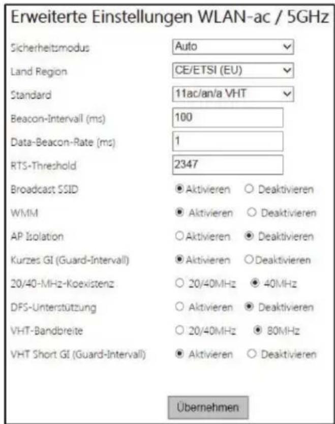 Erweiterte Einstellungen WLAN-ac / 5GHz Sicherheitsmodus Auto Land Region CE/ETSI (EU) Standard 11ac/an/a VHT Beacon-Intervall (ms) 100 Data-Beacon-Rate (ms) 1 RTS-Threshold 2347 Broadcast SSID ● Aktivieren ○ Deaktivieren WMM ● Aktivieren ○ Deaktivieren AP Isolation ○ Aktivieren ● Deaktivieren Kurzes GI (Guard-Intervall) ● Aktivieren ○ Deaktivieren 20/40-MHz-Koexistenz ○ 20/40MHz ● 40MHz DFS-Unterstützung ○ Aktivieren ● Deaktivieren VHT-Bandbreite ○ 20/40MHz ● 80MHz VHT Short GI (Guard-Intervall) ● Aktivieren ○ Deaktivieren Übernehmen