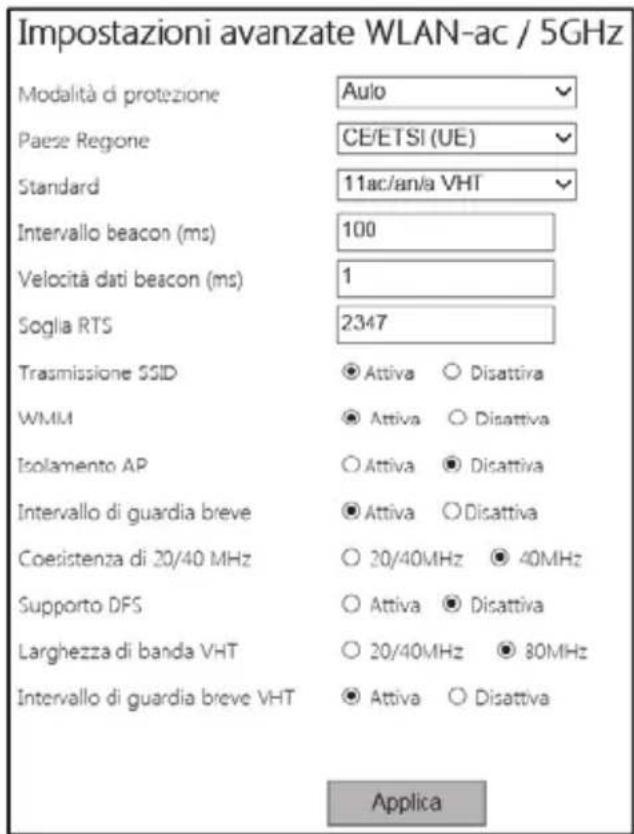 Impostazioni avanzate WLAN-ac / 5GHz Modalità di protezione Aulo Paese Regione CE/ETSI (UE) Standard 11ac/an/a VHT Intervallo beacon (ms) 100 Velocità dati beacon (ms) 1 Soglia RTS 2347 Trasmissione SSID Attiva Disattiva WMM Attiva Disattiva Isolamento AP Attiva Disattiva Intervallo di guardia breve Attiva Disattiva Coesistenza di 20/40 MHz 20/40MHz 40MHz Supporto DFS Attiva Disattiva Larghezza di banda VHT 20/40MHz 80MHz Intervallo di guardia breve VHT Attiva Disattiva Applica