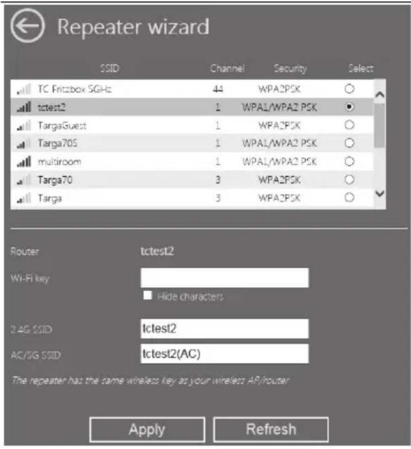 Repeater wizard SSID Channel Security Select TC FritzBOX SGHz 44 WPA2PSK ○ tctest2 1 WPA1/WPA2 PSK ● TargaGuest 1 WPA2PSK ○ Targa705 1 WPA1/WPA2 PSK ○ multiroom 1 WPA1/WPA2 PSK ○ Targa70 3 WPA2PSK ○ Targa 3 WPA2PSK ○ Router tctest2 Wi-Fi key Hide characters 2 AG SSID Ictest2 AC/SG SSID Ictest2(AC) The repeater has the same wireless key as your wireless AP/router Apply Refresh