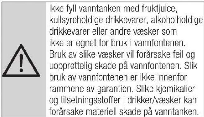 Ikke fyll vanntanken med fruktjuice, kullsyreholdige drikkevarer, alkoholholdige drikkevarer eller andre væsker som ikke er egnet for bruk i vannfontenen. Bruk av slike væsker vil forårsake feil og uopprettelig skade på vannfontenen. Slik bruk av vannfontenen er ikke innenfor rammene av garantien. S…