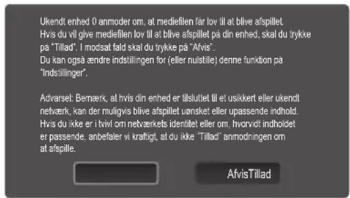 Ukendt enhed 0 anmoder om, at mediefilen får lov till at blive afspillet. Hvis du vill glive mediefilen lov till at blive afspillet på din enhed, skal du trykke på "Tillad". I modsat fald skal du trykke på "Afvis". Du kan også ændre indstillingen for (eller nulstille) denne funktion på "Indstillinger". Advarsel: Bernærk, at hvis din enhed er lllsluttet till et usikkert eller ukendt netværk, kan der muligvis blive afspillet uønsket eller upassende indhold. Hvis du ikke er i tviv om netværkets identitet eller om. Ihvorvät indholdet er passende, anbefaler vi kraftigt, at du ikke "Tillad" anmodningen om at afspille. AfvisTillad