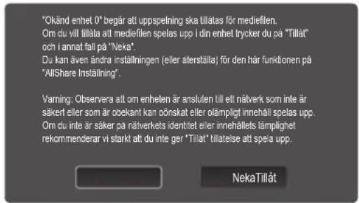 "Okänd enhel 0" begär att uppspelning ska tillålas för mediefilen. Om du vill tillåta att mediefilen spelas upp i din enhet trycker du på "Tillåt" och i annat fall på "Neka". Du kan även ändra inställningen (eller aterställa) för den här funktionen på "AllShare Inställning". Varning: Observera att om enheten är ansluten till ett nåverk som inte är säker eller som är oekant kan önskat eller ömläpligt innehåll spelas upp. Om du inte är säker på nåverkets identret eller innehållets lämplighet rekmommenderar vi starkt att du inte ger "Tillåt" tillatelse att spela upp. NekaTillåt