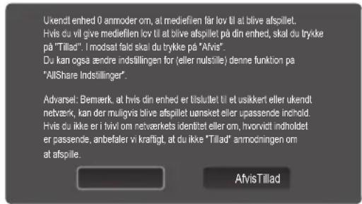 Ukendt enhed 0 anmoder om, at mediefien får lov til at blive afspillet. Hvis du vil give mediefien lov til at blive afspillet på din enhed, skal du trykke på "Tillad". I modsat fald skal du trykke på "Afvis". Du kan også ændre indstillingen for (eller nulsille) denne funktion på "AllShare Indstillinger". Advarsel: Bemærk, at hvis din enhed er tilstullet til et usikkert eller ukendt netværk, kan der muligvis blive afspillet uønsket eller upassende inhold. Hvis du ikke er i tvivi om netveerkets identitet eller om, hvorvidt indholdet er passende, anbefaler vi kräftigt, at du ikke "Tillad" anmodningen om at afspille. Afvis Tillad