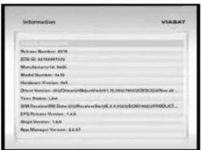 Information VIASAT Release Number: 8578 STX ID: 6210009132 Manufacturer ID: 8405 Model Number: 8478 Hardware Version: 8x5 Driver Version: 00/Driver/ObjectSwitch1.30/00/00/00/00/00/00/00/00/00/00/00/00/00/00/00/00/00/00/00/00/00/00/00/00/00/00/00/00/00/00/00/00/00/01 Tase Status: 1.64 IIP Receiver/W Data: 01/Receiver/BetaE.6.6.6.62(6CWH622)/PPGDLCT... EPG Release Version: 1.4.9 Digital Version: 1.4.9 App Manager Version: 2.2.87